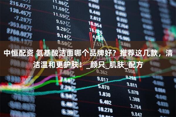 中恒配资 氨基酸洁面哪个品牌好？推荐这几款，清洁温和更护肤！_颜只_肌肤_配方