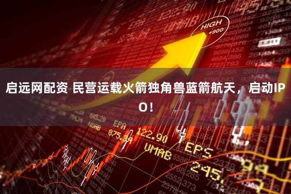 启远网配资 民营运载火箭独角兽蓝箭航天，启动IPO！