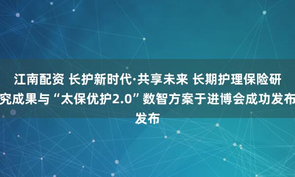 江南配资 长护新时代·共享未来 长期护理保险研究成果与“太保优护2.0”数智方案于进博会成功发布