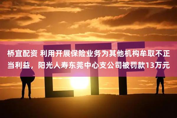 桥宜配资 利用开展保险业务为其他机构牟取不正当利益，阳光人寿东莞中心支公司被罚款13万元