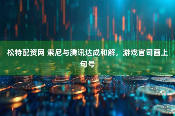 松特配资网 索尼与腾讯达成和解，游戏官司画上句号